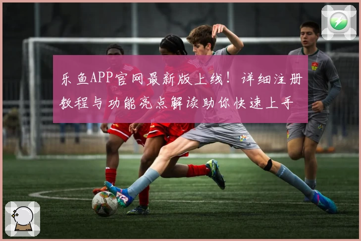 乐鱼APP官网最新版上线!详细注册教程与功能亮点解读助你快速上手