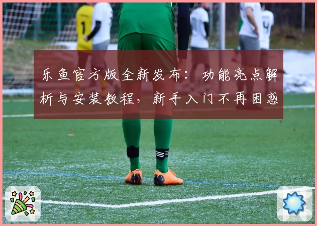 乐鱼官方版全新发布：功能亮点解析与安装教程，新手入门不再困惑
