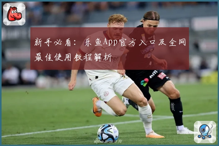 新手必看：乐鱼App官方入口及全网最佳使用教程解析