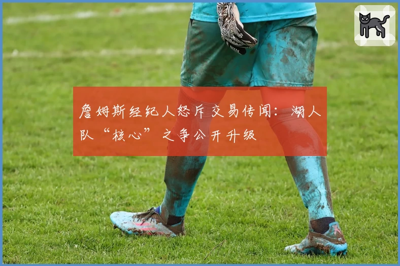 詹姆斯经纪人怒斥交易传闻:湖人队“核心”之争公开升级