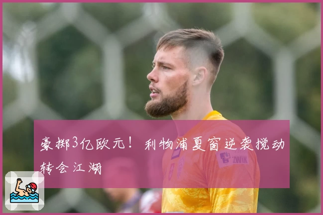 豪掷3亿欧元!利物浦夏窗逆袭搅动转会江湖