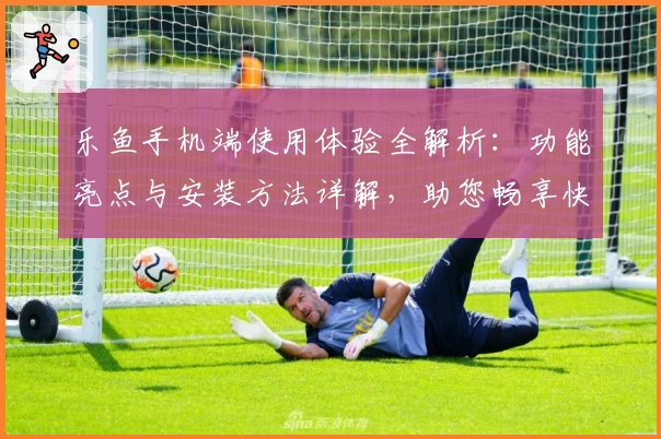 乐鱼手机端使用体验全解析：功能亮点与安装方法详解，助您畅享快捷操作