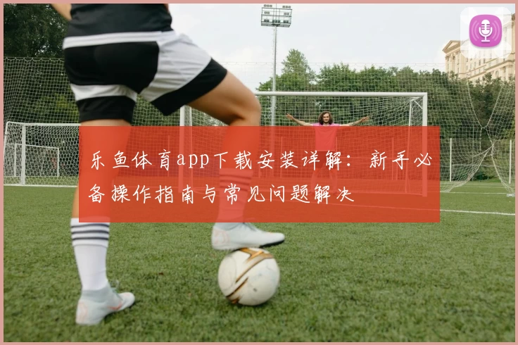 乐鱼体育app下载安装详解：新手必备操作指南与常见问题解决