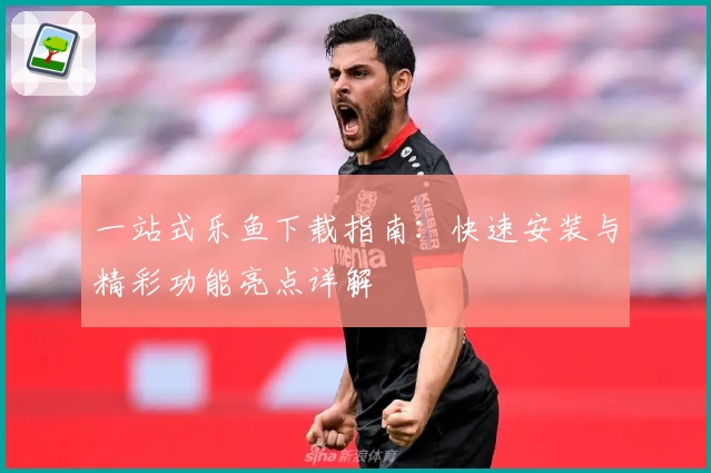 一站式乐鱼下载指南:快速安装与精彩功能亮点详解