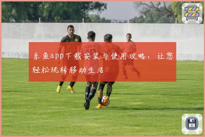 乐鱼app下载安装与使用攻略，让您轻松玩转移动生活