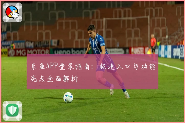 乐鱼APP登录指南：极速入口与功能亮点全面解析