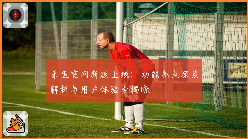 乐鱼官网新版上线：功能亮点深度解析与用户体验全揭晓