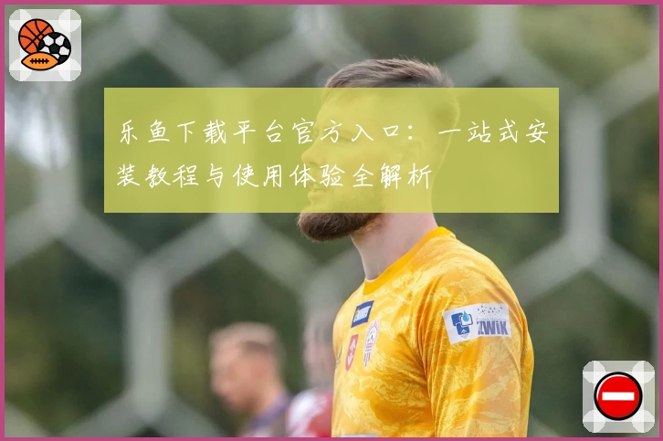 乐鱼下载平台官方入口：一站式安装教程与使用体验全解析