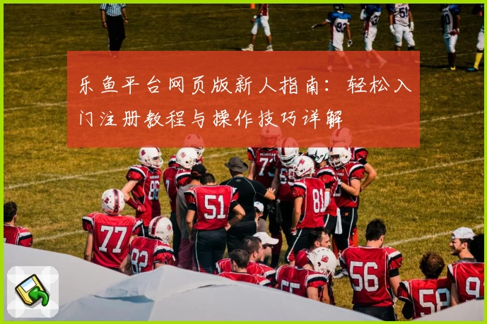 乐鱼平台网页版新人指南：轻松入门注册教程与操作技巧详解