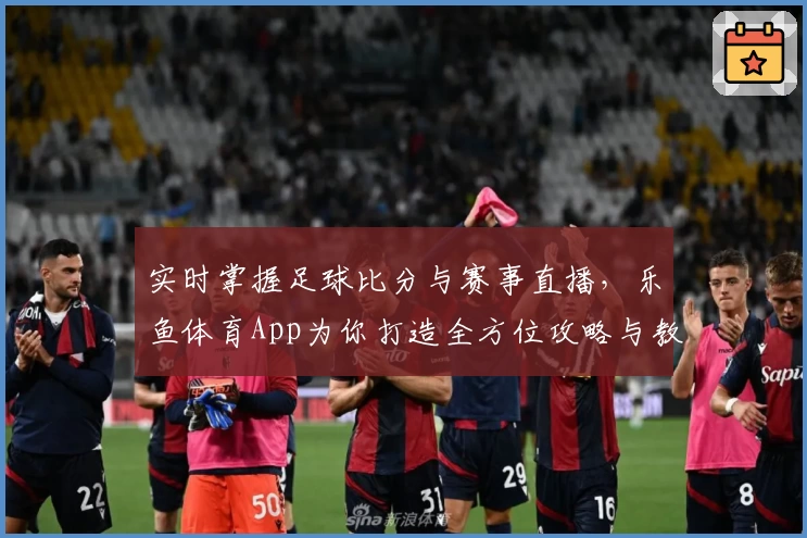 实时掌握足球比分与赛事直播,乐鱼体育App为你打造全方位攻略与教程