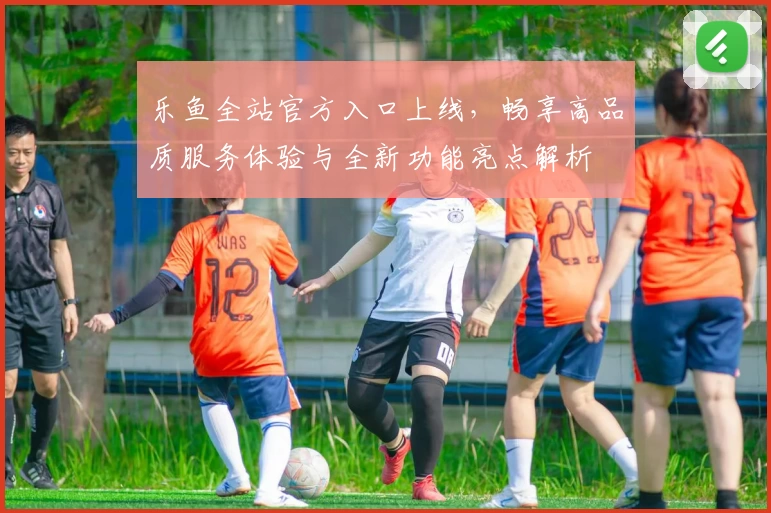 乐鱼全站官方入口上线，畅享高品质服务体验与全新功能亮点解析