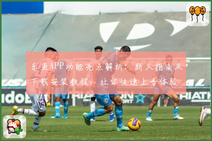 乐鱼APP功能亮点解析：新人指南及下载安装教程，让你快速上手体验