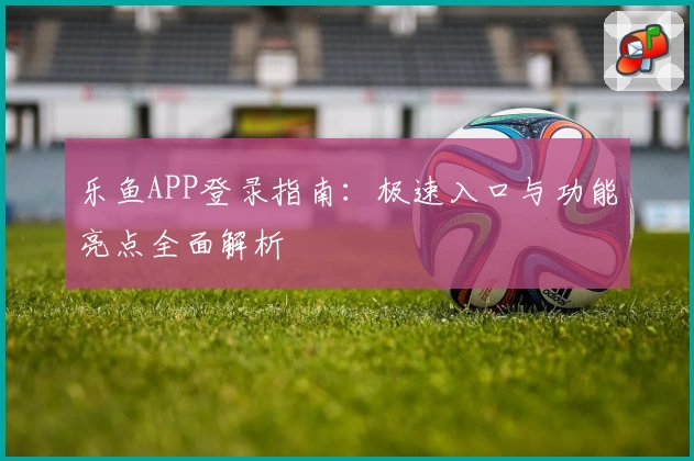 乐鱼APP登录指南：极速入口与功能亮点全面解析