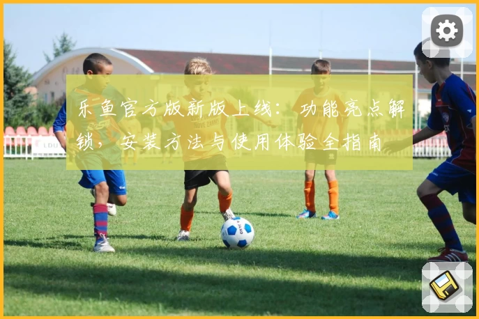 乐鱼官方版新版上线：功能亮点解锁，安装方法与使用体验全指南