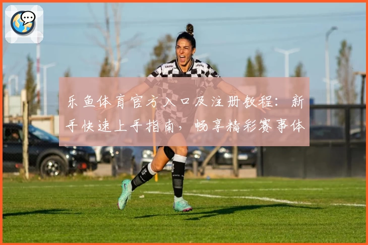 乐鱼体育官方入口及注册教程：新手快速上手指南，畅享精彩赛事体验