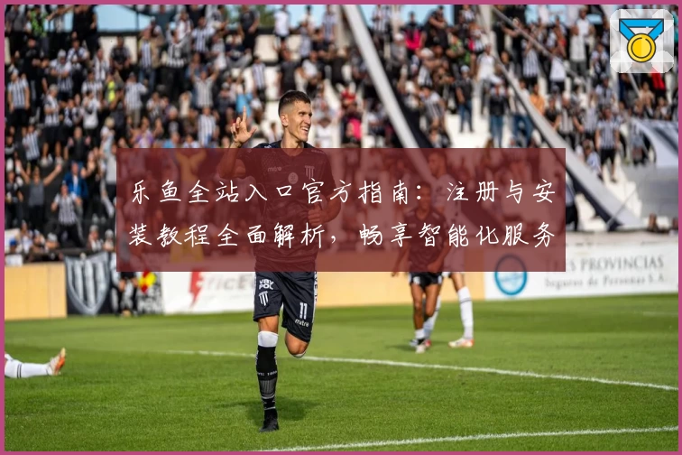 乐鱼全站入口官方指南：注册与安装教程全面解析，畅享智能化服务新体验