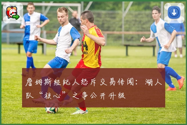 詹姆斯经纪人怒斥交易传闻：湖人队“核心”之争公开升级