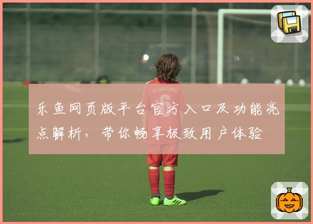 乐鱼网页版平台官方入口及功能亮点解析，带你畅享极致用户体验