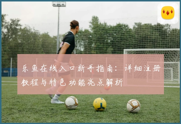 乐鱼在线入口新手指南：详细注册教程与特色功能亮点解析