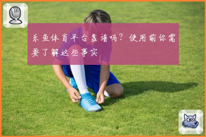 乐鱼体育平台靠谱吗？使用前你需要了解这些事实