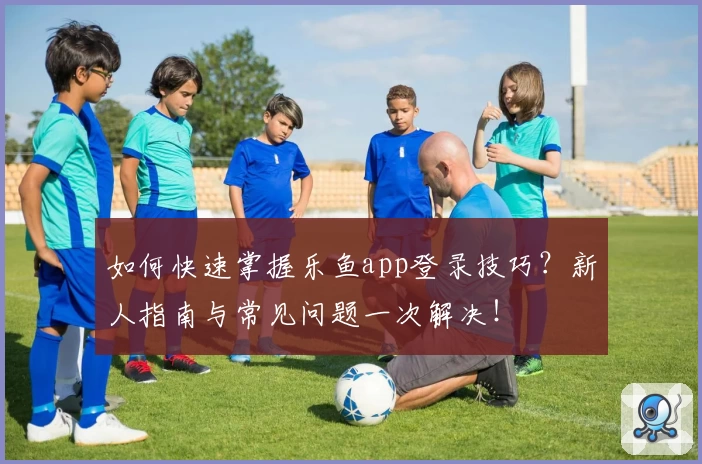 如何快速掌握乐鱼app登录技巧？新人指南与常见问题一次解决！