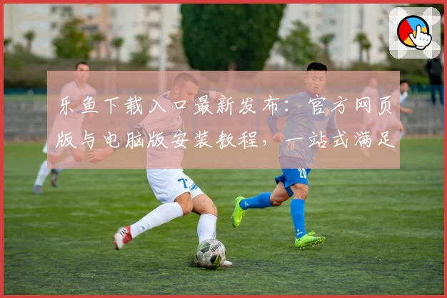 乐鱼下载入口最新发布：官方网页版与电脑版安装教程，一站式满足用户多端需求