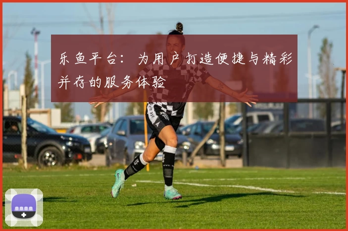 乐鱼平台：为用户打造便捷与精彩并存的服务体验