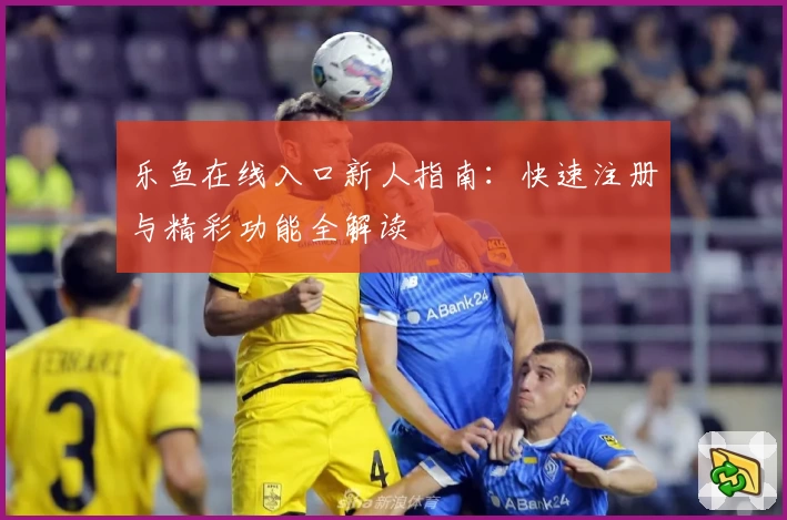 乐鱼在线入口新人指南：快速注册与精彩功能全解读