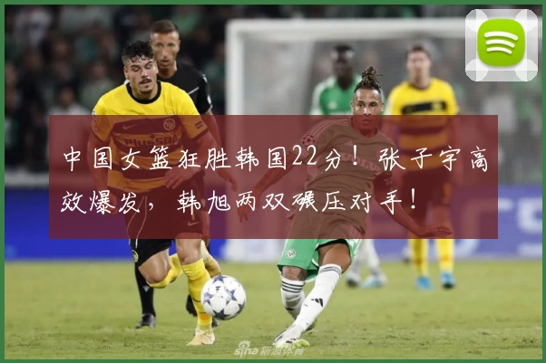 中国女篮狂胜韩国22分！张子宇高效爆发，韩旭两双碾压对手！