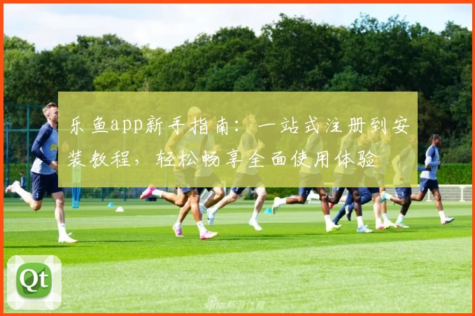 乐鱼app新手指南：一站式注册到安装教程，轻松畅享全面使用体验