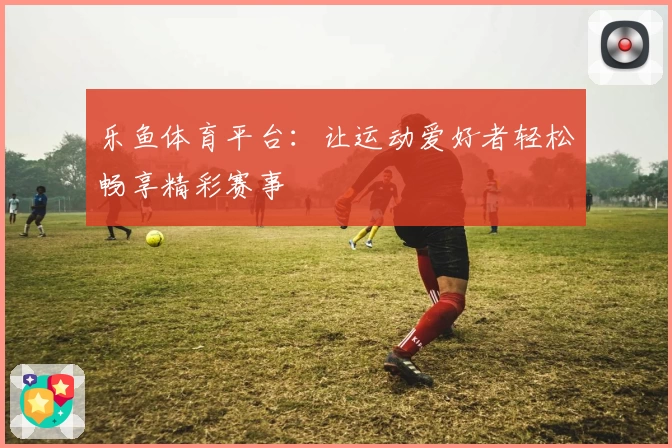 乐鱼体育平台：让运动爱好者轻松畅享精彩赛事