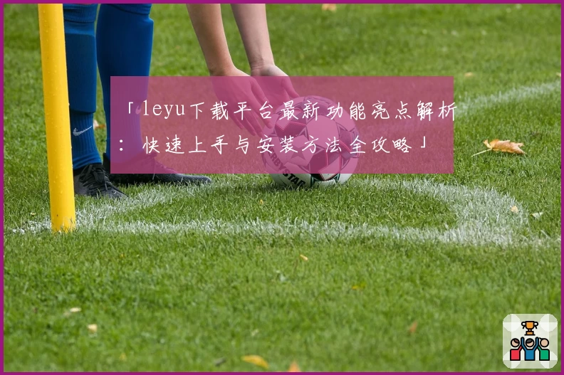 「leyu下载平台最新功能亮点解析：快速上手与安装方法全攻略」