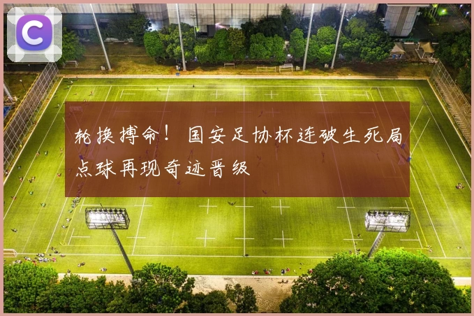 轮换搏命！国安足协杯连破生死局点球再现奇迹晋级