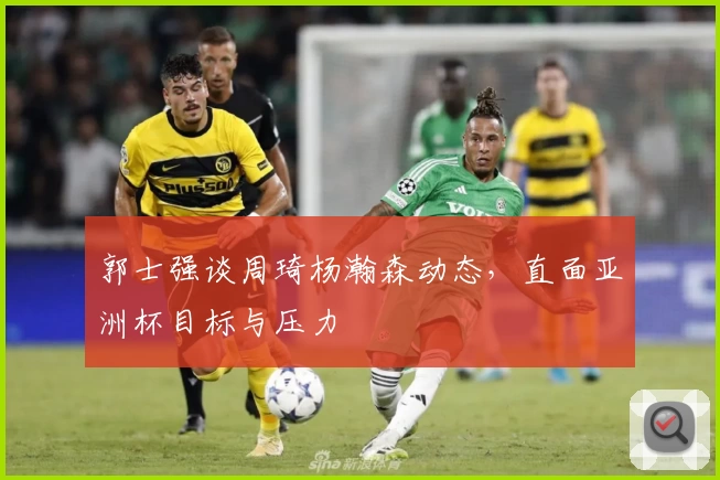 郭士强谈周琦杨瀚森动态，直面亚洲杯目标与压力