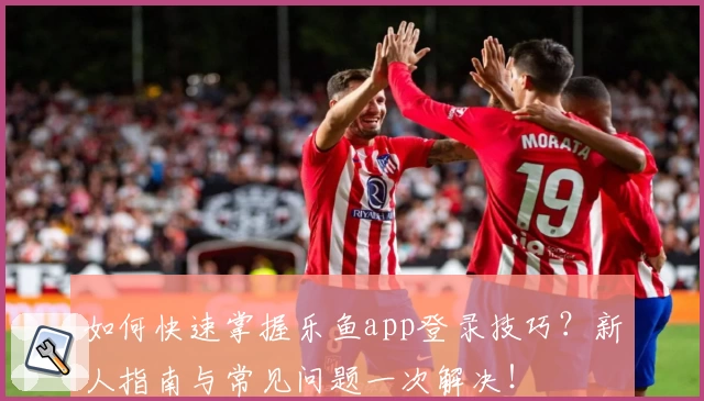 如何快速掌握乐鱼app登录技巧？新人指南与常见问题一次解决！